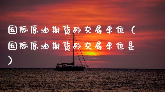 国际原油期货的交易单位（国际原油期货的交易单位是）_https://www.boyangwujin.com_期货直播间_第1张