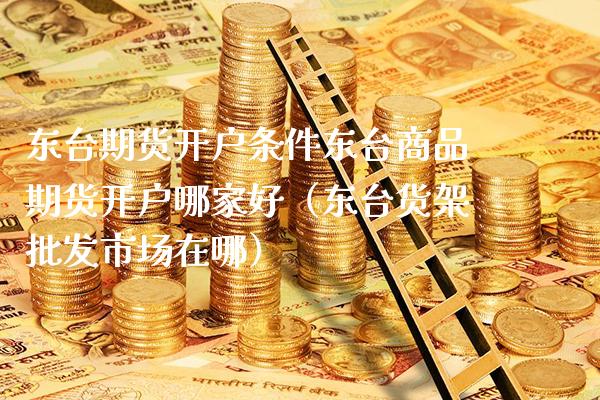 东台期货开户条件东台商品期货开户哪家好（东台货架批发市场在哪）_https://www.boyangwujin.com_纳指期货_第1张
