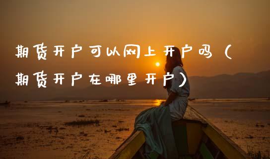 期货开户可以网上开户吗（期货开户在哪里开户）_https://www.boyangwujin.com_期货直播间_第1张