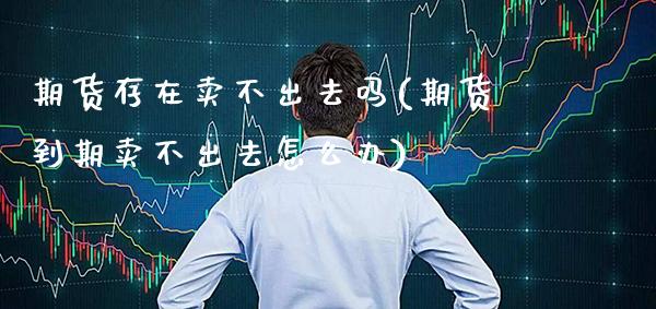 期货存在卖不出去吗(期货到期卖不出去怎么办)_https://www.boyangwujin.com_期货直播间_第1张