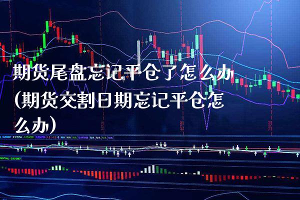 期货尾盘忘记平仓了怎么办(期货交割日期忘记平仓怎么办)