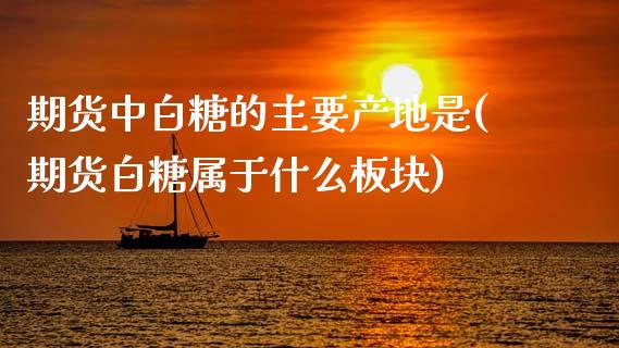 期货中白糖的主要产地是(期货白糖属于什么板块)