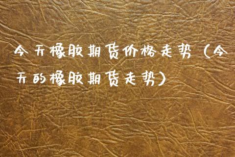 今天橡胶期货价格走势（今天的橡胶期货走势）