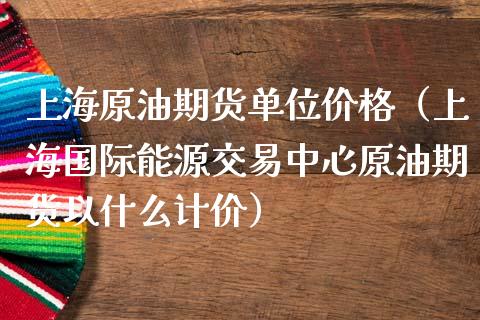 上海原油期货单位价格（上海国际能源交易中心原油期货以什么计价）