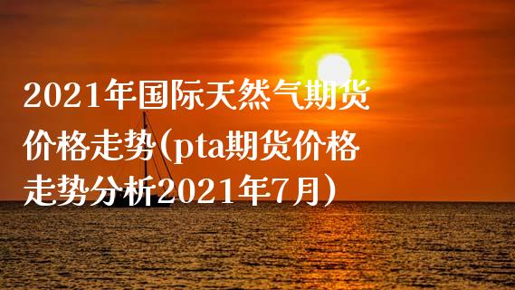 2021年国际天然气期货价格走势(pta期货价格走势分析2021年7月)_https://www.boyangwujin.com_期货直播间_第1张