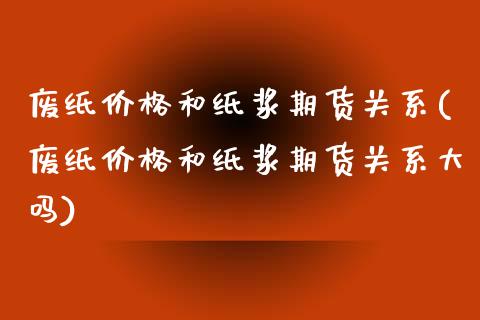 废纸价格和纸浆期货关系(废纸价格和纸浆期货关系大吗)