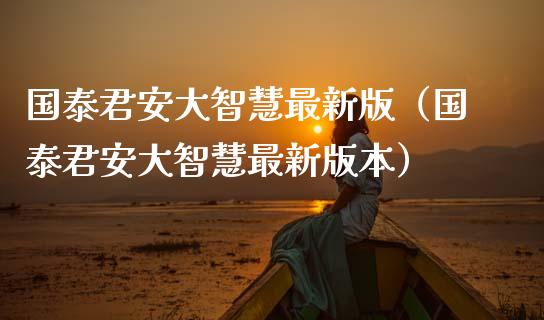 国泰君安大智慧最新版（国泰君安大智慧最新版本）_https://www.boyangwujin.com_期货直播间_第1张