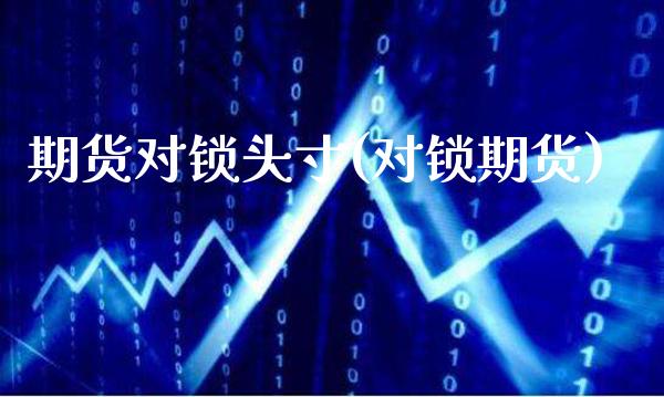 期货对锁头寸(对锁期货)_https://www.boyangwujin.com_期货直播间_第1张
