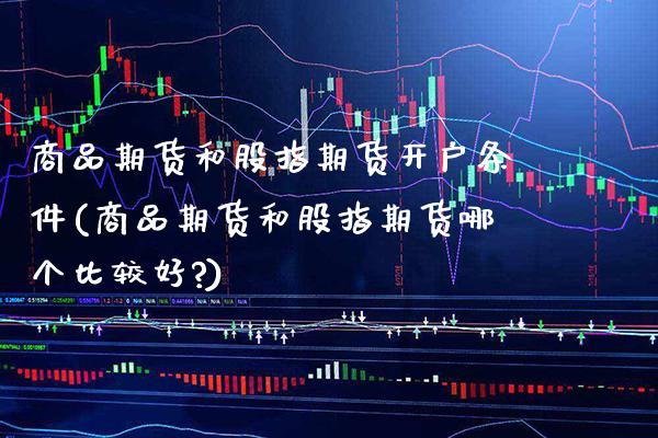商品期货和股指期货开户条件(商品期货和股指期货哪个比较好?)