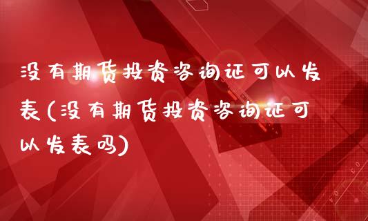 没有期货投资咨询证可以发表(没有期货投资咨询证可以发表吗)_https://www.boyangwujin.com_期货直播间_第1张