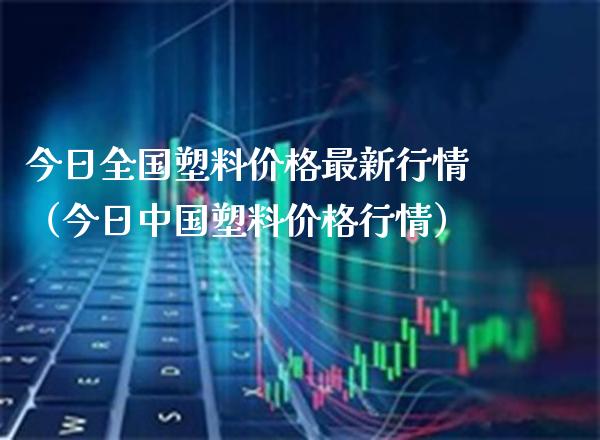 今日全国塑料价格最新行情（今日中国塑料价格行情）