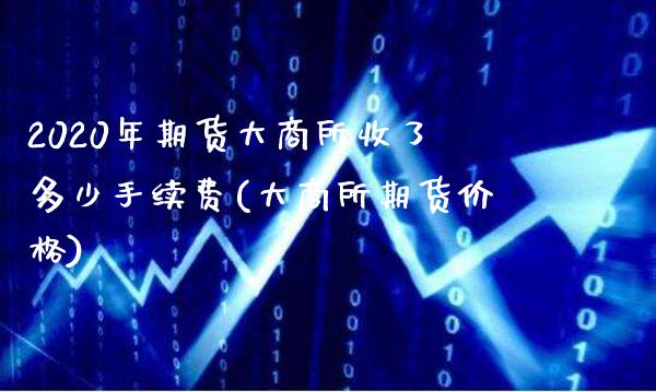 2020年期货大商所收了多少手续费(大商所期货价格)