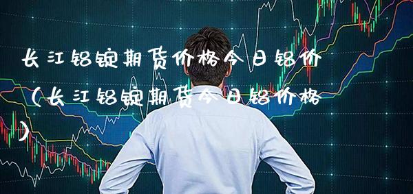 长江铝锭期货价格今日铝价（长江铝锭期货今日铝价格）_https://www.boyangwujin.com_期货直播间_第1张