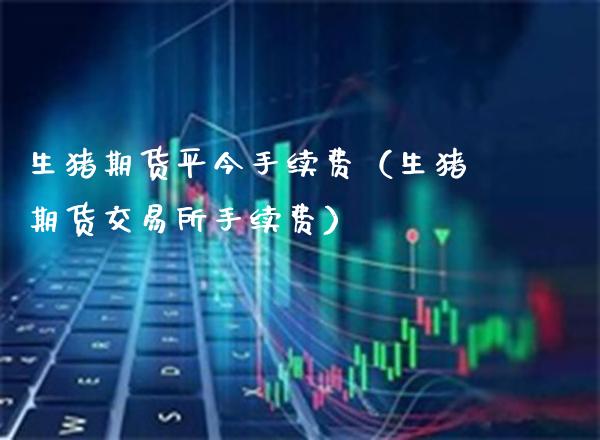 生猪期货平今手续费（生猪期货交易所手续费）_https://www.boyangwujin.com_期货直播间_第1张