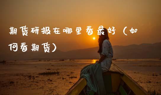 期货研报在哪里看最好（如何看期货）_https://www.boyangwujin.com_期货直播间_第1张