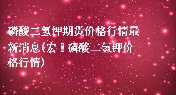 磷酸二氢钾期货价格行情最新消息(宏褔磷酸二氢钾价格行情)_https://www.boyangwujin.com_期货直播间_第1张
