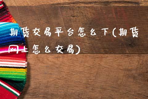 期货交易平台怎么下(期货网上怎么交易)