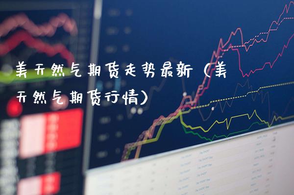 美天然气期货走势最新（美天然气期货行情）