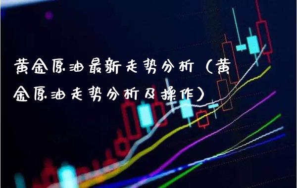 黄金原油最新走势分析（黄金原油走势分析及操作）_https://www.boyangwujin.com_期货直播间_第1张