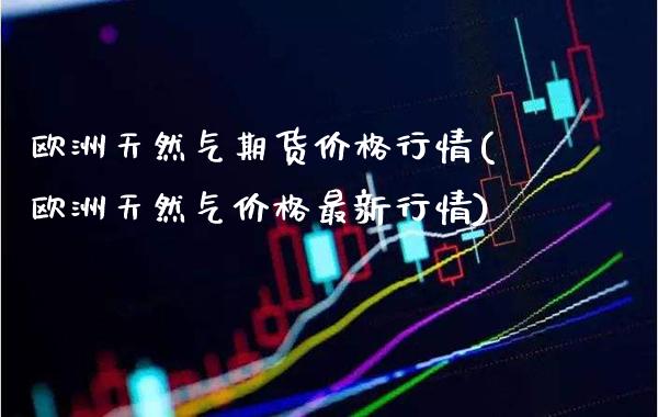 欧洲天然气期货价格行情(欧洲天然气价格最新行情)_https://www.boyangwujin.com_期货直播间_第1张