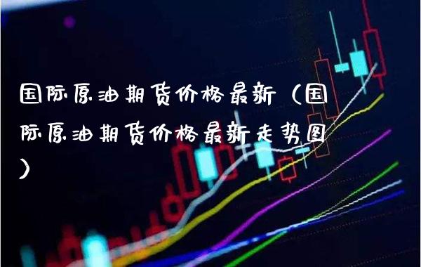 国际原油期货价格最新（国际原油期货价格最新走势图）