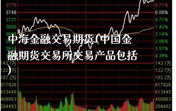 中海金融交易期货(中国金融期货交易所交易产品包括)_https://www.boyangwujin.com_期货直播间_第1张