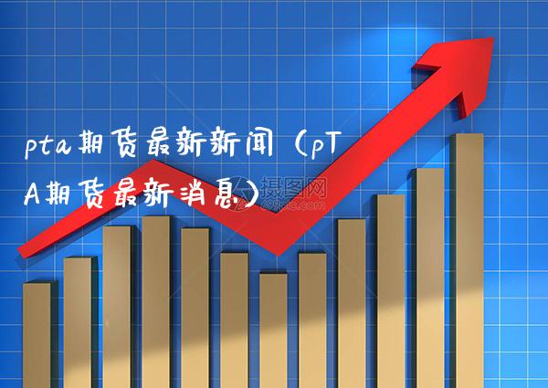 pta期货最新新闻（pTA期货最新消息）_https://www.boyangwujin.com_期货直播间_第1张