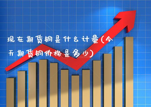 现在期货铜是什么计量(今天期货铜价格是多少)_https://www.boyangwujin.com_内盘期货_第1张
