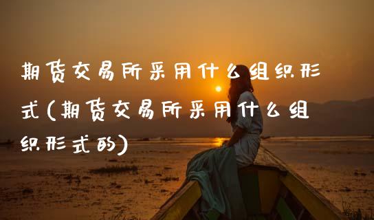 期货交易所采用什么组织形式(期货交易所采用什么组织形式的)