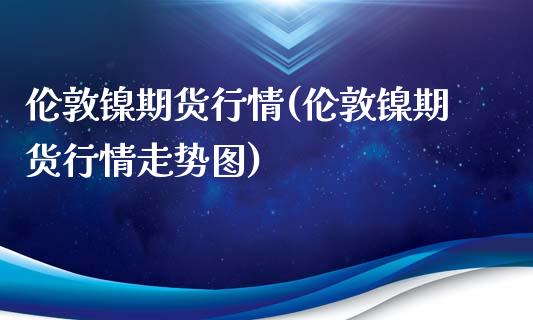 伦敦镍期货行情(伦敦镍期货行情走势图)