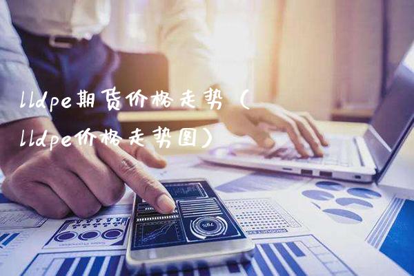 lldpe期货价格走势（lldpe价格走势图）