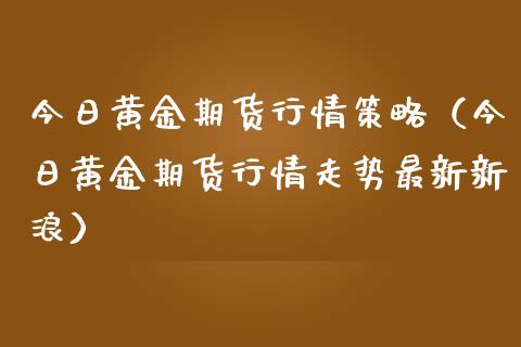 今日黄金期货行情策略（今日黄金期货行情走势最新新浪）_https://www.boyangwujin.com_期货直播间_第1张