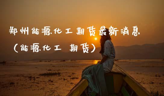 郑州能源化工期货最新消息（能源化工 期货）_https://www.boyangwujin.com_期货直播间_第1张