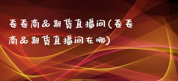 歪歪商品期货直播间(歪歪商品期货直播间在哪)_https://www.boyangwujin.com_恒指期货_第1张