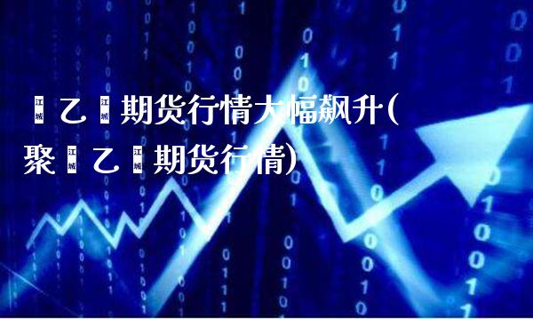 苯乙烯期货行情大幅飙升(聚苯乙烯期货行情)