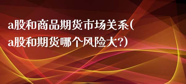 a股和商品期货市场关系(a股和期货哪个风险大?)_https://www.boyangwujin.com_期货直播间_第1张