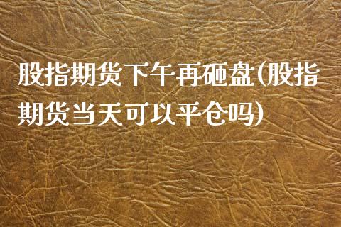 股指期货下午再砸盘(股指期货当天可以平仓吗)_https://www.boyangwujin.com_期货直播间_第1张