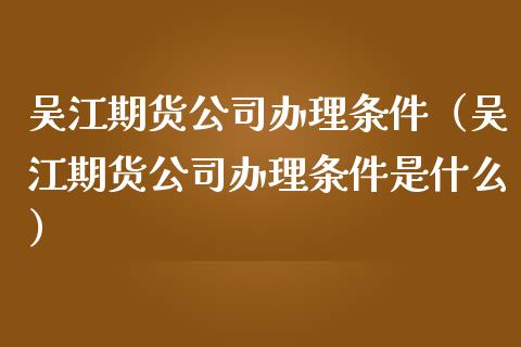 吴江期货公司办理条件（吴江期货公司办理条件是什么）