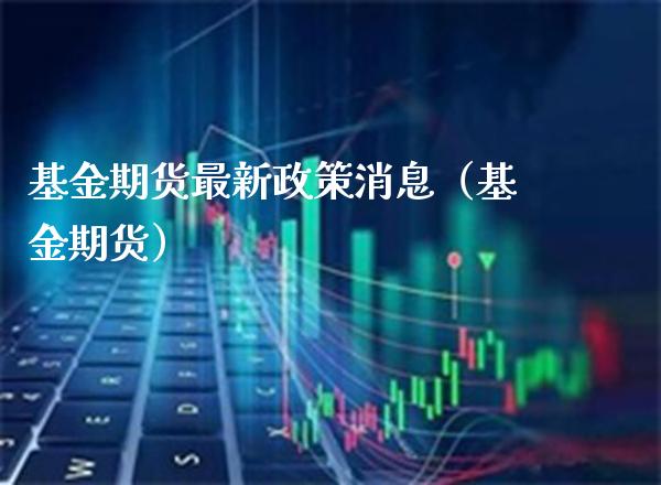 基金期货最新政策消息（基金期货）_https://www.boyangwujin.com_期货直播间_第1张