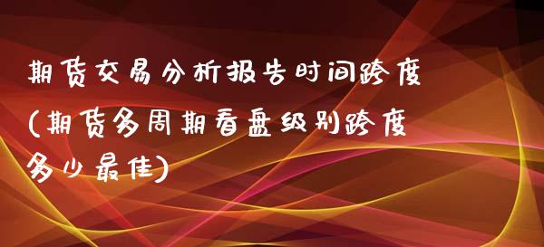 期货交易分析报告时间跨度(期货多周期看盘级别跨度多少最佳)_https://www.boyangwujin.com_期货开户_第1张