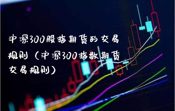沪深300股指期货的交易规则（沪深300指数期货交易规则）