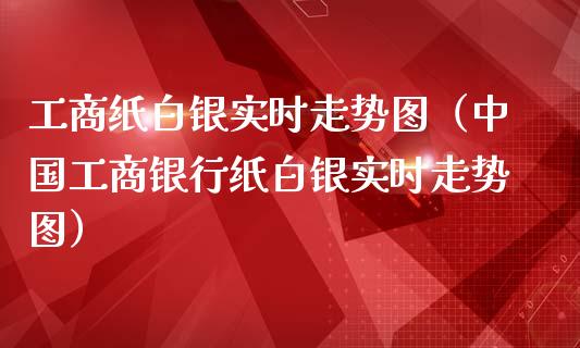 工商纸白银实时走势图（中国工商银行纸白银实时走势图）