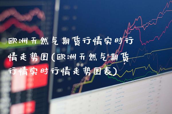 欧洲天然气期货行情实时行情走势图(欧洲天然气期货行情实时行情走势图表)