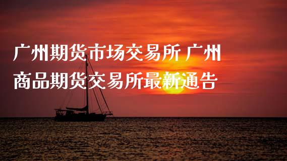 广州期货市场交易所 广州商品期货交易所最新通告_https://www.boyangwujin.com_期货直播间_第1张