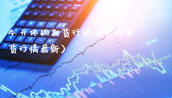 今天伦铜期货行情（伦铜期货行情最新）