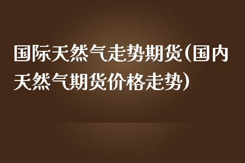 国际天然气走势期货(国内天然气期货价格走势)_https://www.boyangwujin.com_期货直播间_第1张