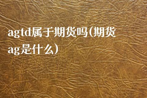 agtd属于期货吗(期货ag是什么)_https://www.boyangwujin.com_期货直播间_第1张