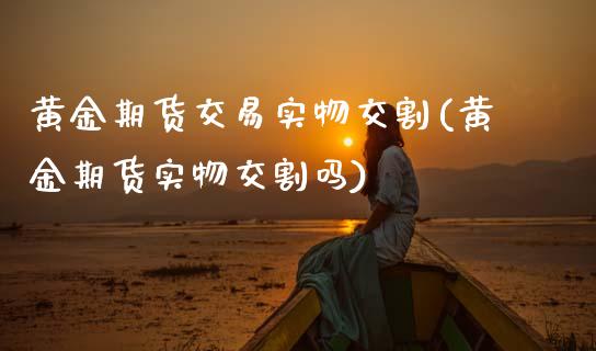 黄金期货交易实物交割(黄金期货实物交割吗)_https://www.boyangwujin.com_原油直播间_第1张