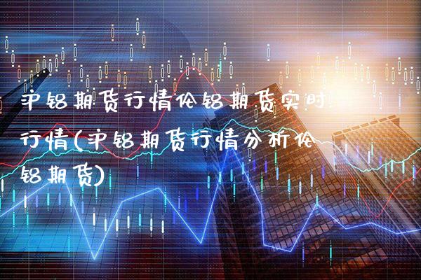 沪铝期货行情伦铝期货实时行情(沪铝期货行情分析伦铝期货)