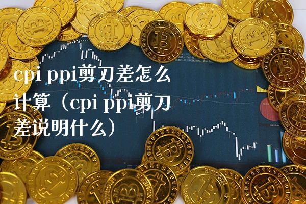 cpi ppi剪刀差怎么计算（cpi ppi剪刀差说明什么）